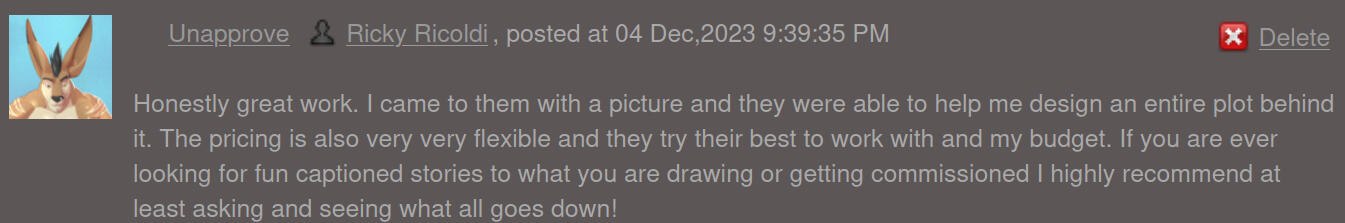 Honestly great work. I came to them with a picture and they were able to help me design an entire plot behind it. The pricing is also very very flexible and they try their best to work with and my budget. If you are ever looking for fun captioned stories t