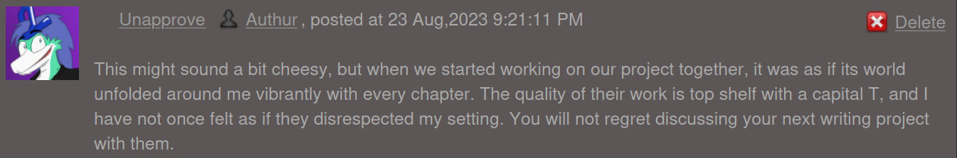 This might sound a bit cheesy, but when we started working on our project together, it was as if its world unfolded around me vibrantly with every chapter. The quality of their work is top shelf with a capital T, and I have not once felt as if they disresp