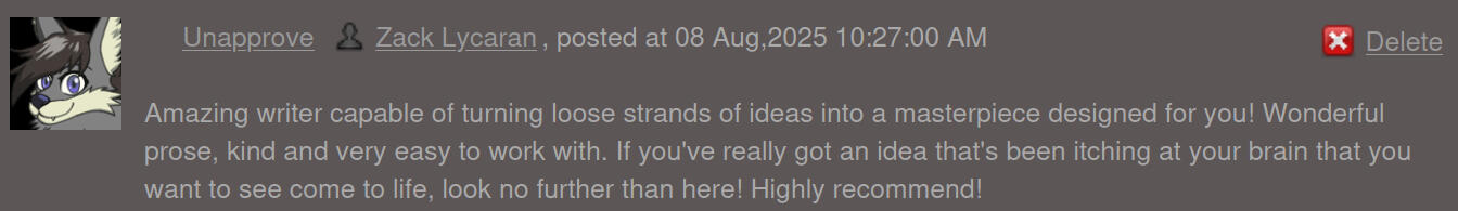 Amazing writer capable of turning loose strands of ideas into a masterpiece designed for you! Wonderful prose, kind and very easy to work with. If you've really got an idea that's been itching at your brain that you want to see come to life, look no furthe
